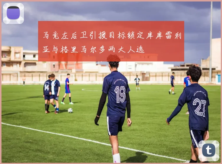 马竞左后卫引援目标锁定库库雷利亚与格里马尔多两大人选