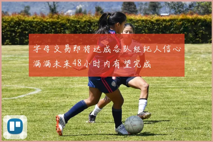 字母交易即将达成各队经纪人信心满满未来48小时内有望完成