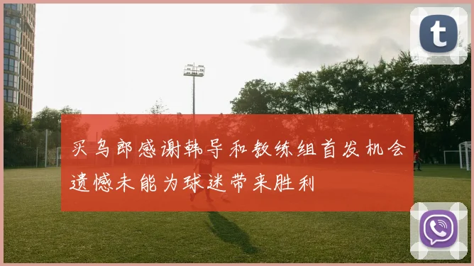 买乌郎感谢韩导和教练组首发机会遗憾未能为球迷带来胜利