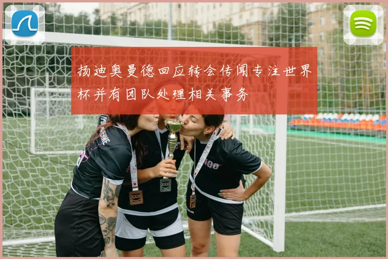 扬迪奥曼德回应转会传闻专注世界杯并有团队处理相关事务